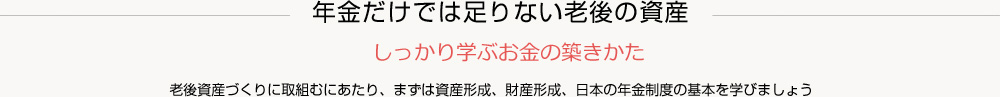 老後資産づくりに取組むにあたり、まずは資産形成、財産形成、日本の年金制度の基本を学びましょう